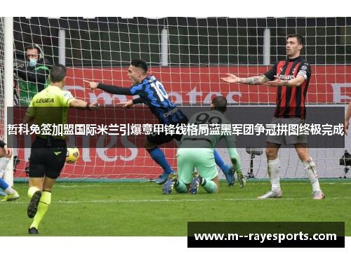 哲科免签加盟国际米兰引爆意甲锋线格局蓝黑军团争冠拼图终极完成